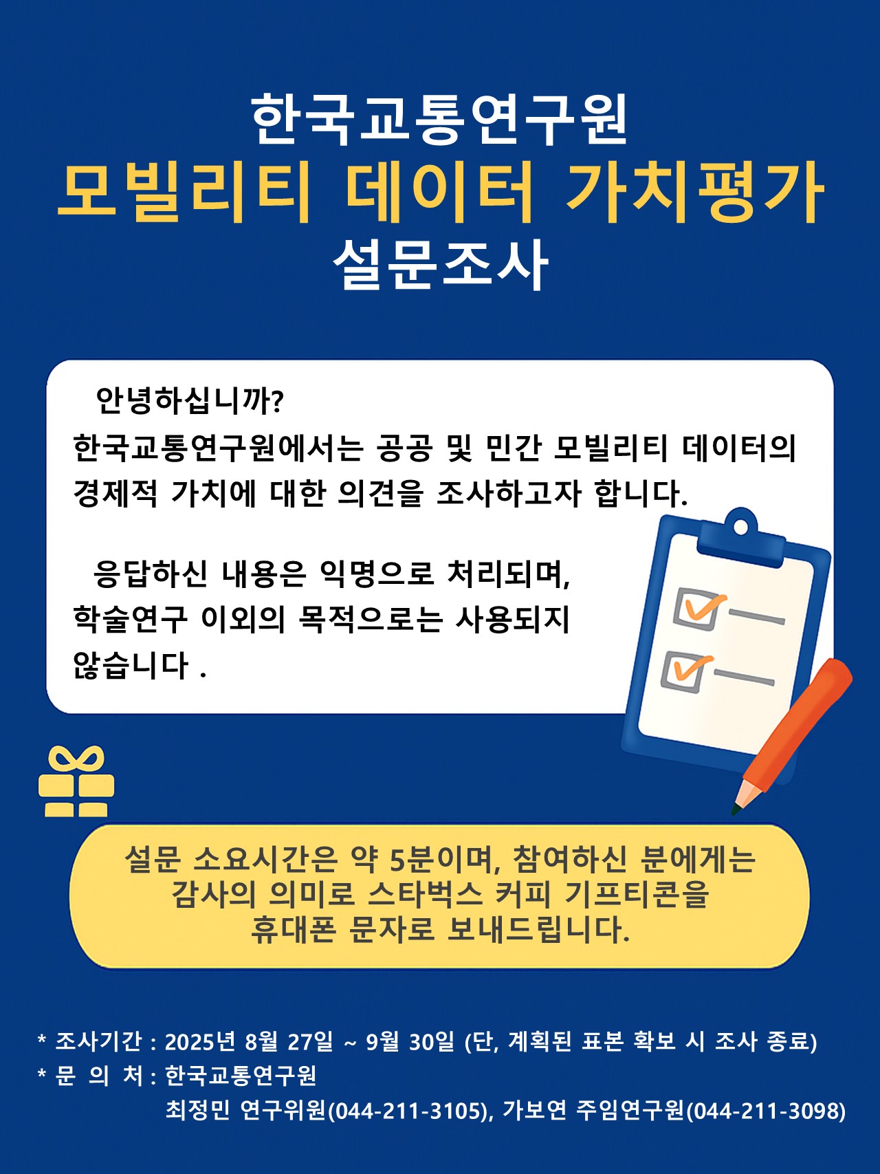 모빌리티 데이터 가치평가에 관한 설문조사 본 설문은 공공 및 민간 모빌리티 데이터의 경제적 가치에 대한 인식을  조사하기 위한 연구의 일환으로, 모빌리티 데이터의 경제적 가치에 대한 응답자의 의견을 조사하기 위해 진행하는 것입니다. 응답하신 내용은 익명으로 처리되며, 학술 연구 이외의 목적으로는 사용되지 않습니다. 설문조사에 참여하신 분에게는 감사의 의미로 스타벅스 커피 기프티콘을 휴대폰 문자로 보내드립니다. 설문 시간은 약 5분 정도 소요됩니다.