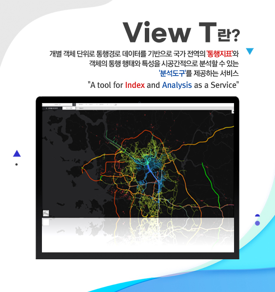 view t란?
/개별 객체 단위로 통행경로 데이터를 기반으로 국가 전역의 '통행지표'와
객체의 통행 행태와 특성을 시공간적으로 분석할 수 있는 '분석도구'를 제공하는 서비스
/A tool for Index and Analysis as a Service